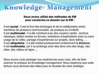 Nous avons utilisé des méthodes de KM
                 pour construire ce dossier sur le KM :

Il est social : il est le fruit des échanges et de la collaboration entre
membres de plusieurs communautés, de pratique ou d’intérêt,
Il est multimodal : il a été construit avec des moyens variés : écriture
classique, tables rondes ou forums, entretiens d’explicitation avec ou sans
usage de la vidéo, partage d’expériences sur projets, story telling, …
Il est ubiquitaire : il a été réalisé pratiquement entièrement à distance.
Il est multimedia, car il se prolonge avec des liens vers des blogs, des
sites, des vidéos en ligne …


Nous avons voulu partager nos expériences avec vous, afin de faire
avancer la pratique du knowledge management. Nous espérons que cette
lecture vous donnera des idées pour la réussite de votre stratégie.
 