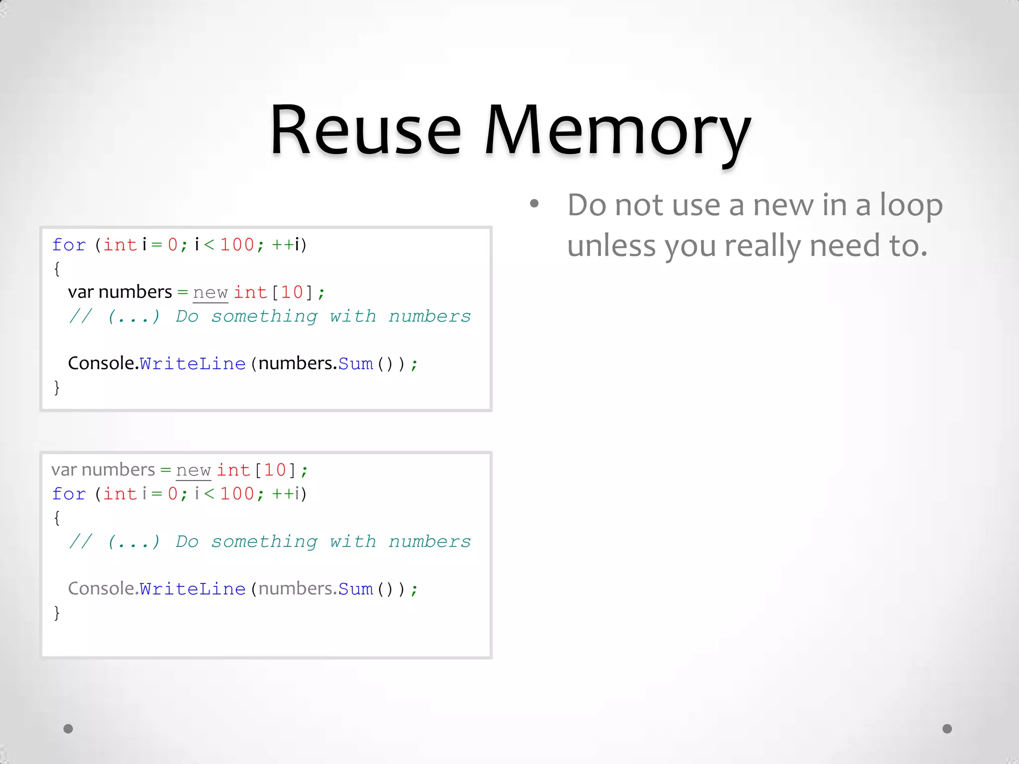 Reuse Memory
                                        • Do not use a new in a loop
for (int i = 0; i < 100; ++i)             unless you really need to.
{
  var numbers = new int[10];
  // (...) Do something with numbers

    Console.WriteLine(numbers.Sum());
}



var numbers = new int[10];
for (int i = 0; i < 100; ++i)
{
  // (...) Do something with numbers

    Console.WriteLine(numbers.Sum());
}
 