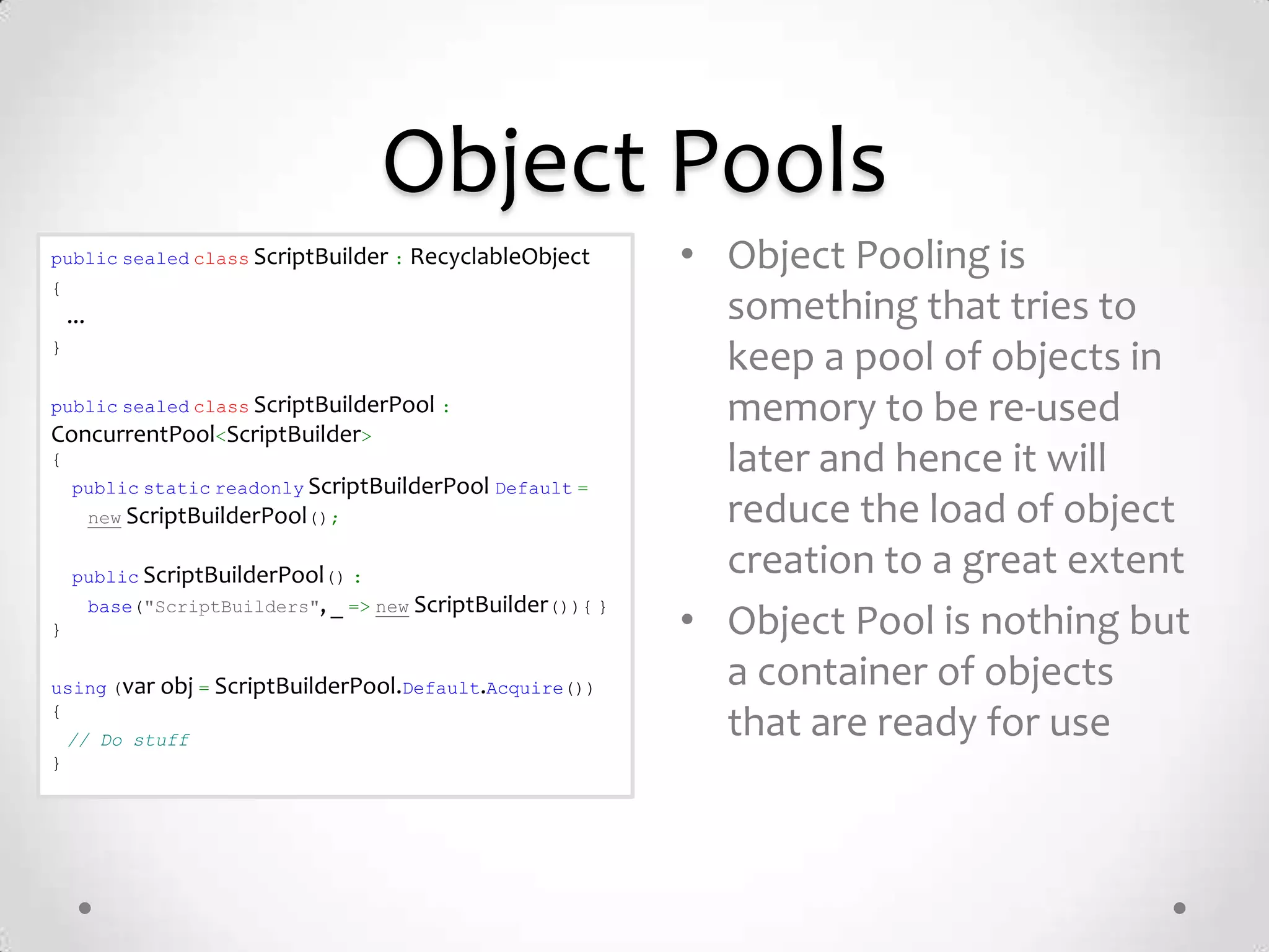 Object Pools
public sealed class ScriptBuilder : RecyclableObject            • Object Pooling is
{
    ...                                                           something that tries to
}
                                                                  keep a pool of objects in
public sealed class ScriptBuilderPool :                           memory to be re-used
ConcurrentPool<ScriptBuilder>
{                                                                 later and hence it will
    public static readonly ScriptBuilderPool Default =
          new ScriptBuilderPool();                                reduce the load of object
    public ScriptBuilderPool() :
                                                                  creation to a great extent
          base("ScriptBuilders", _ => new ScriptBuilder()){ }
}                                                               • Object Pool is nothing but
using (var obj = ScriptBuilderPool.Default.Acquire())             a container of objects
{
    // Do stuff
                                                                  that are ready for use
}
 