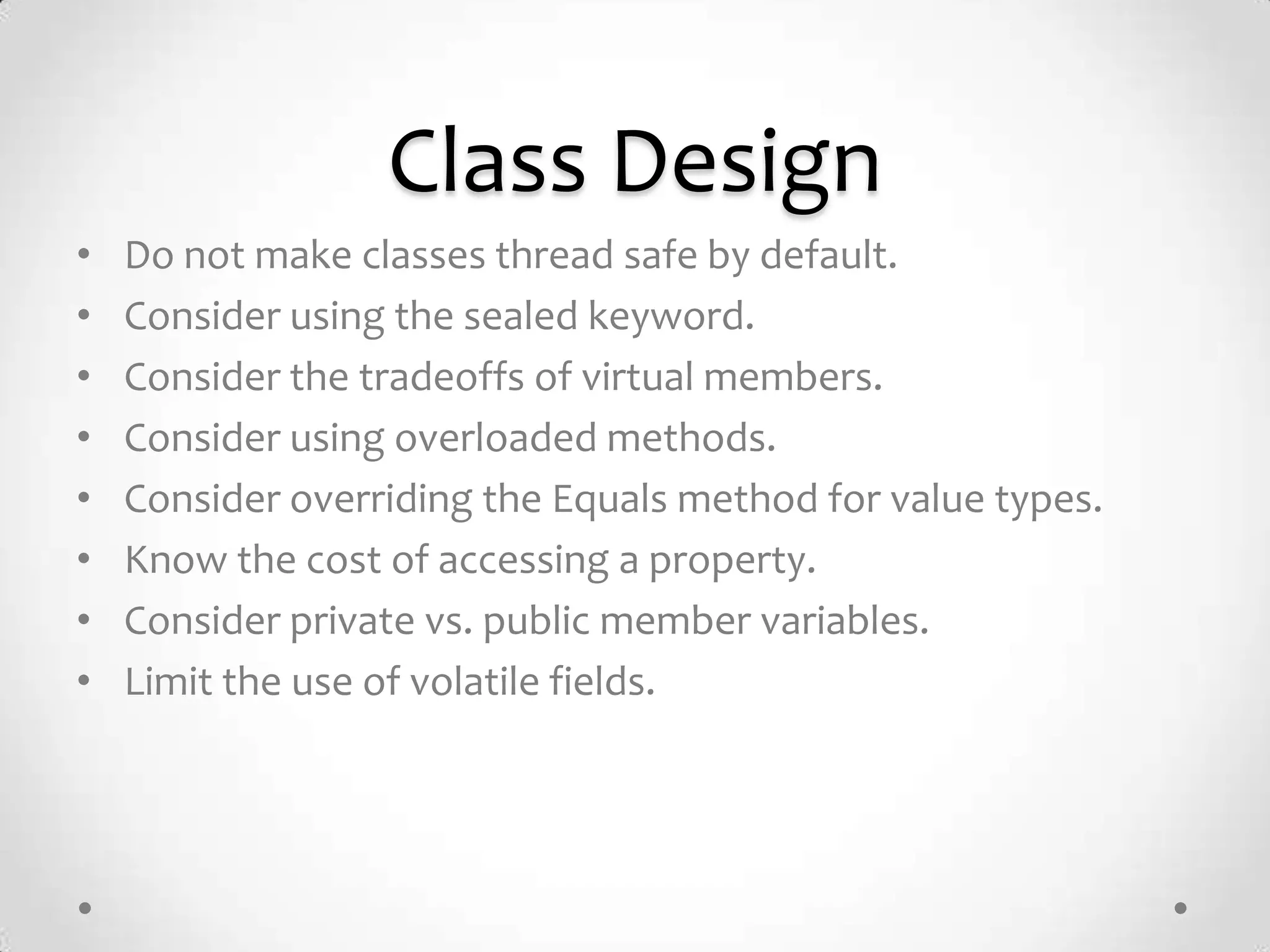 Class Design
•   Do not make classes thread safe by default.
•   Consider using the sealed keyword.
•   Consider the tradeoffs of virtual members.
•   Consider using overloaded methods.
•   Consider overriding the Equals method for value types.
•   Know the cost of accessing a property.
•   Consider private vs. public member variables.
•   Limit the use of volatile fields.
 