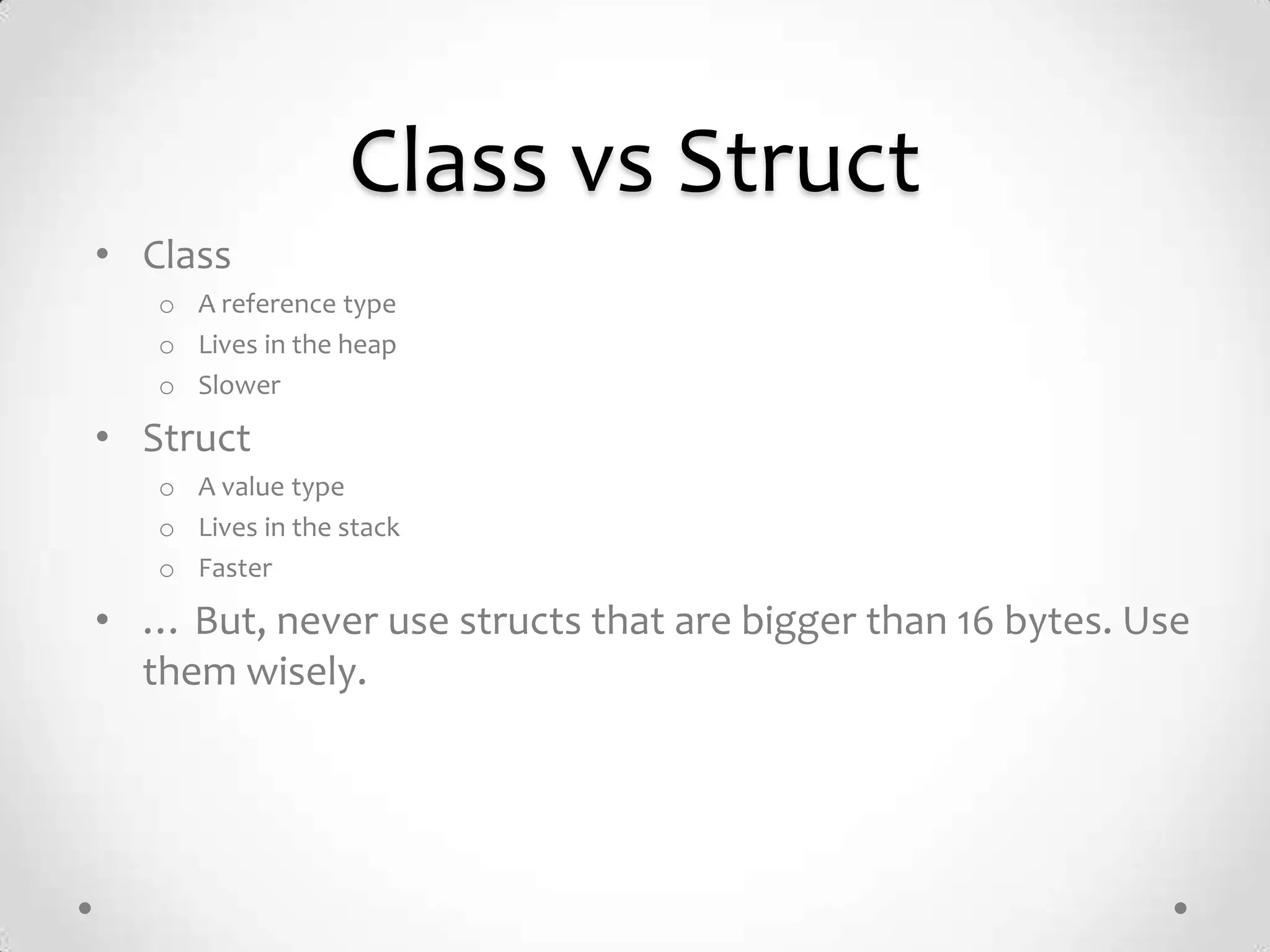Class vs Struct
• Class
   o A reference type
   o Lives in the heap
   o Slower

• Struct
   o A value type
   o Lives in the stack
   o Faster

• … But, never use structs that are bigger than 16 bytes. Use
  them wisely.
 