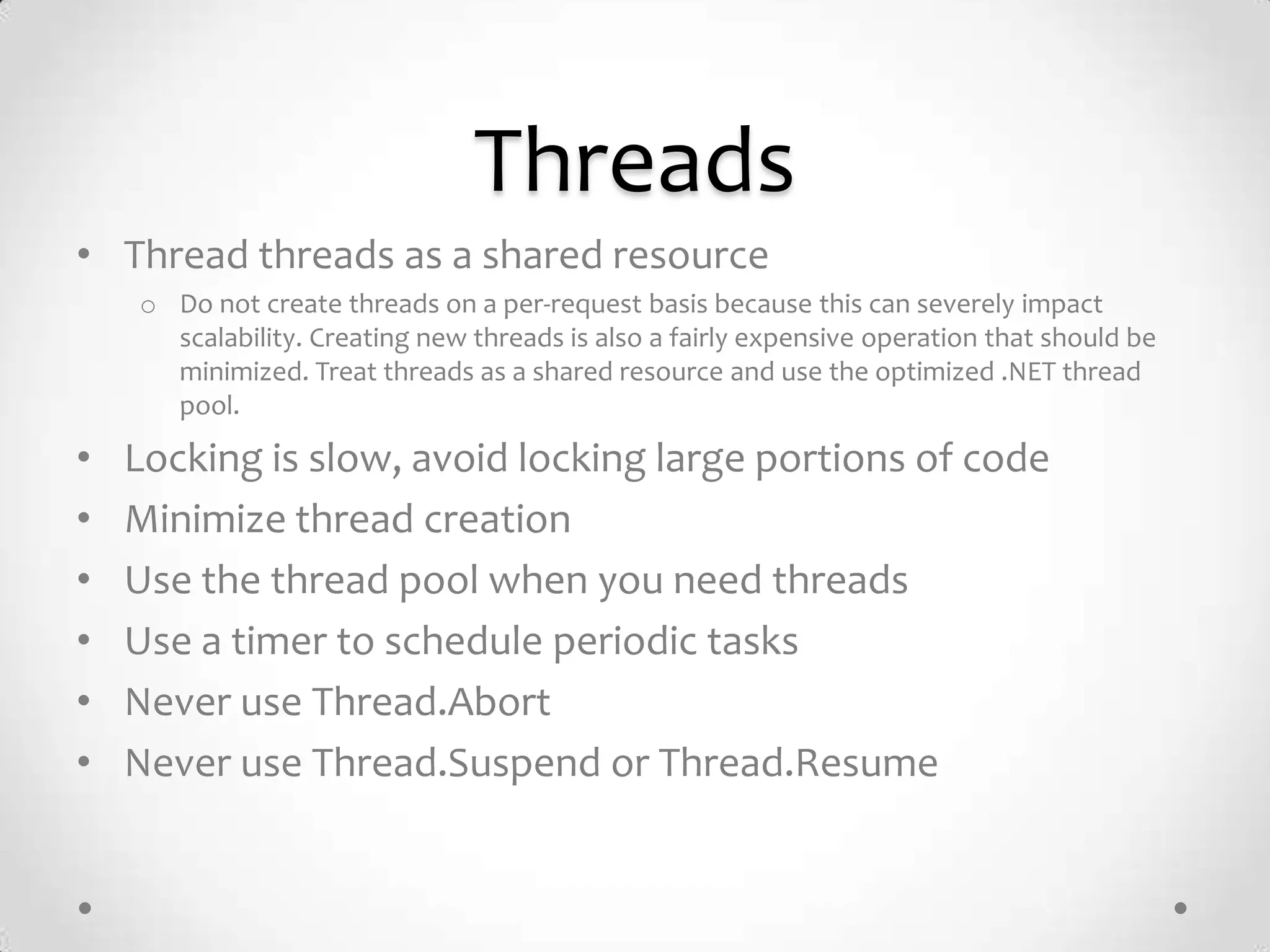Threads
• Thread threads as a shared resource
    o Do not create threads on a per-request basis because this can severely impact
      scalability. Creating new threads is also a fairly expensive operation that should be
      minimized. Treat threads as a shared resource and use the optimized .NET thread
      pool.

•   Locking is slow, avoid locking large portions of code
•   Minimize thread creation
•   Use the thread pool when you need threads
•   Use a timer to schedule periodic tasks
•   Never use Thread.Abort
•   Never use Thread.Suspend or Thread.Resume
 