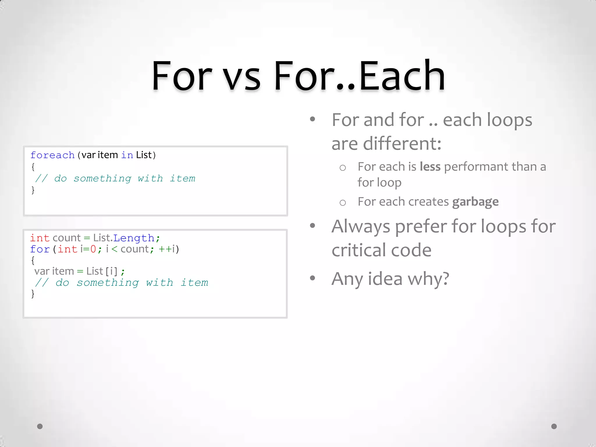 For vs For..Each
                               • For and for .. each loops
foreach(var item in List)
                                 are different:
{                                 o For each is less performant than a
 // do something with item          for loop
}
                                  o For each creates garbage

int count = List.Length;
                               • Always prefer for loops for
for(int i=0; i < count; ++i)
{
                                 critical code
 var item = List[i];
 // do something with item     • Any idea why?
}
 