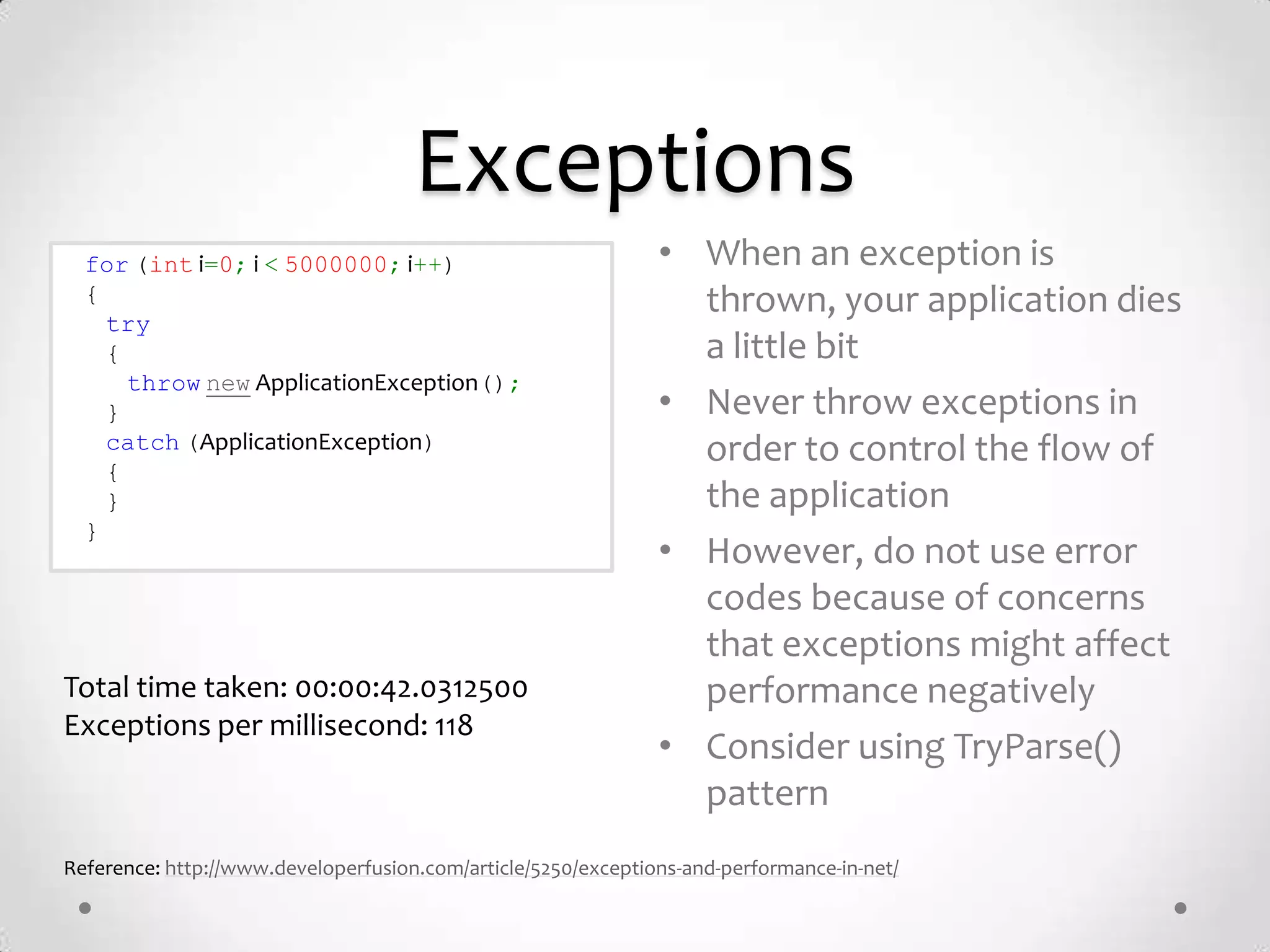 Exceptions
  for (int i=0; i < 5000000; i++)                              • When an exception is
  {                                                              thrown, your application dies
    try
    {                                                            a little bit
      throw new ApplicationException();
    }                                                          • Never throw exceptions in
    catch (ApplicationException)                                 order to control the flow of
    {
    }                                                            the application
  }
                                                               • However, do not use error
                                                                 codes because of concerns
                                                                 that exceptions might affect
Total time taken: 00:00:42.0312500                               performance negatively
Exceptions per millisecond: 118
                                                               • Consider using TryParse()
                                                                 pattern
Reference: http://www.developerfusion.com/article/5250/exceptions-and-performance-in-net/
 