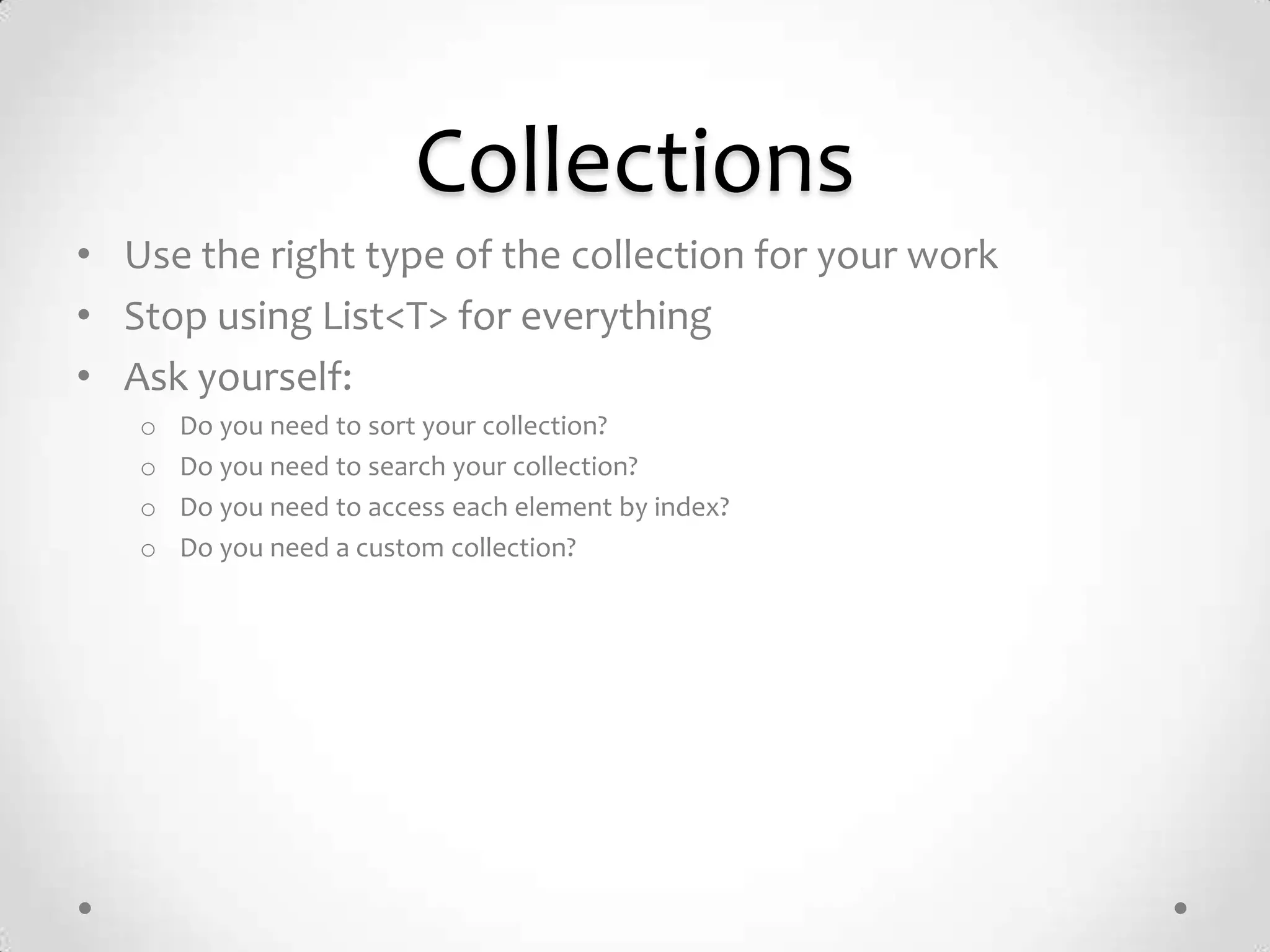Collections
• Use the right type of the collection for your work
• Stop using List<T> for everything
• Ask yourself:
   o   Do you need to sort your collection?
   o   Do you need to search your collection?
   o   Do you need to access each element by index?
   o   Do you need a custom collection?
 