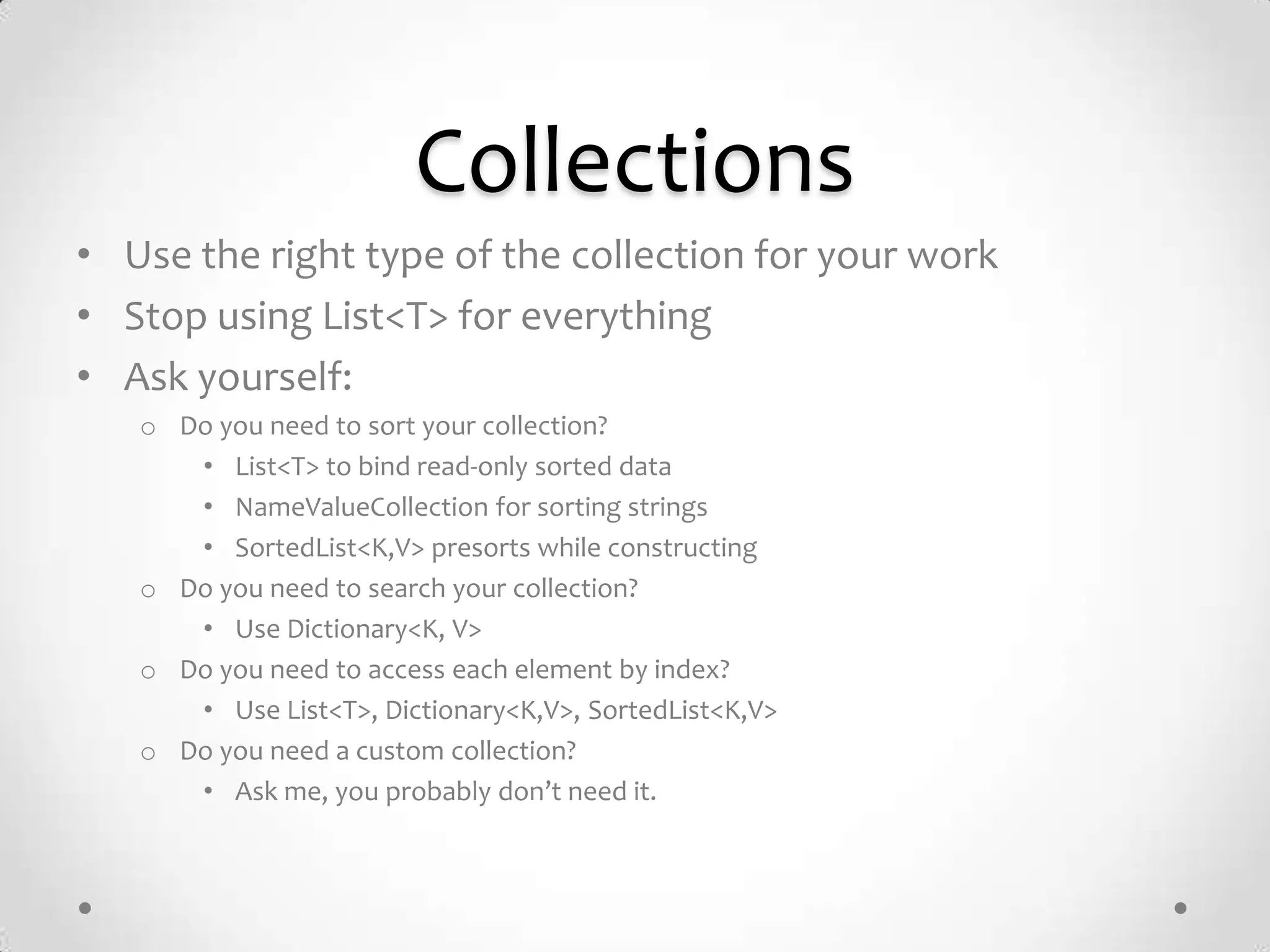 Collections
• Use the right type of the collection for your work
• Stop using List<T> for everything
• Ask yourself:
   o Do you need to sort your collection?
      • List<T> to bind read-only sorted data
      • NameValueCollection for sorting strings
      • SortedList<K,V> presorts while constructing
   o Do you need to search your collection?
      • Use Dictionary<K, V>
   o Do you need to access each element by index?
      • Use List<T>, Dictionary<K,V>, SortedList<K,V>
   o Do you need a custom collection?
      • Ask me, you probably don’t need it.
 