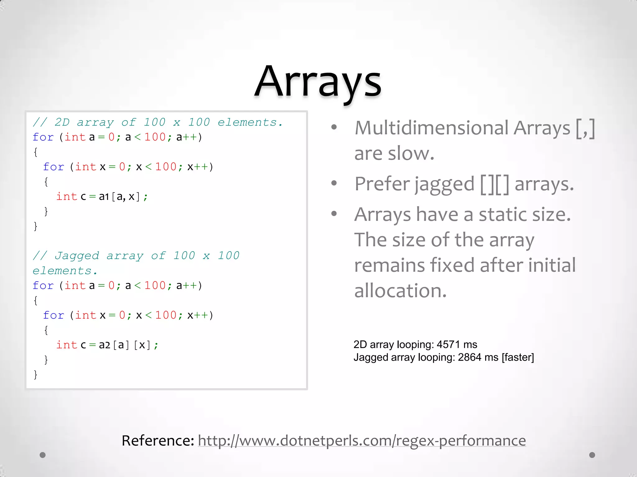 Arrays
// 2D array of 100 x 100 elements.
for (int a = 0; a < 100; a++)            • Multidimensional Arrays [,]
{
  for (int x = 0; x < 100; x++)
                                           are slow.
  {
    int c = a1[a, x];
                                         • Prefer jagged [][] arrays.
}
  }                                      • Arrays have a static size.
                                           The size of the array
// Jagged array of 100 x 100
elements.                                  remains fixed after initial
for (int a = 0; a < 100; a++)
{
                                           allocation.
  for (int x = 0; x < 100; x++)
  {
    int c = a2[a][x];                       2D array looping: 4571 ms
  }                                         Jagged array looping: 2864 ms [faster]
}




             Reference: http://www.dotnetperls.com/regex-performance
 