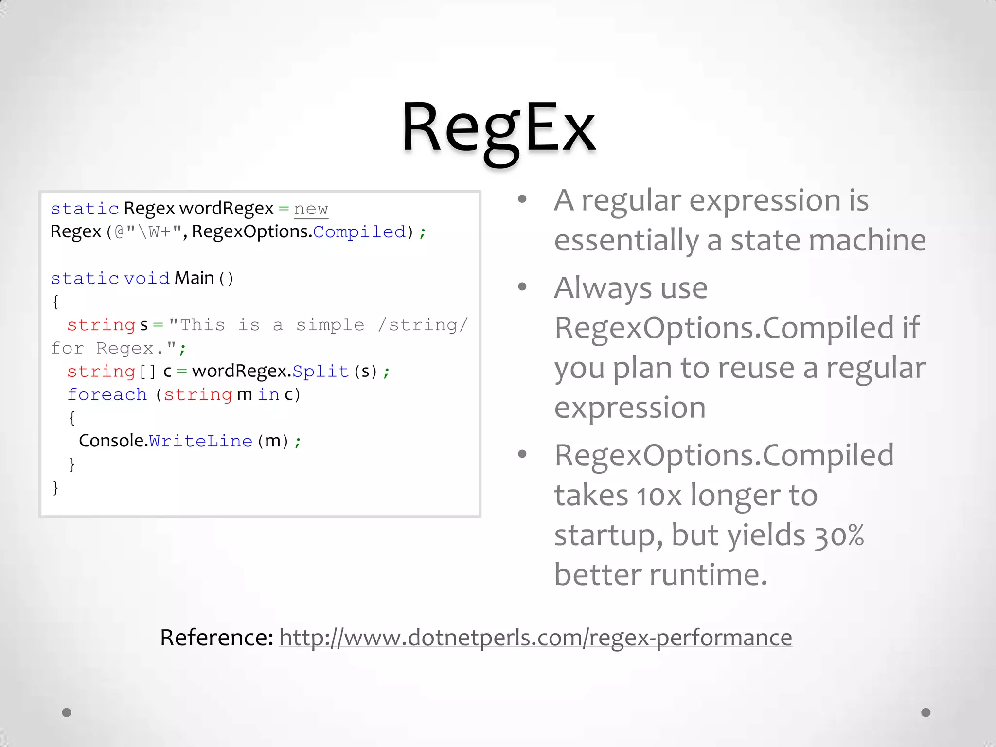 RegEx
static Regex wordRegex = new              • A regular expression is
Regex(@"W+", RegexOptions.Compiled);
                                            essentially a state machine
static void Main()
{                                         • Always use
  string s = "This is a simple /string/
for Regex.";
                                            RegexOptions.Compiled if
  string[] c = wordRegex.Split(s);          you plan to reuse a regular
  foreach (string m in c)
  {                                         expression
    Console.WriteLine(m);
  }                                       • RegexOptions.Compiled
}
                                            takes 10x longer to
                                            startup, but yields 30%
                                            better runtime.
          Reference: http://www.dotnetperls.com/regex-performance
 
