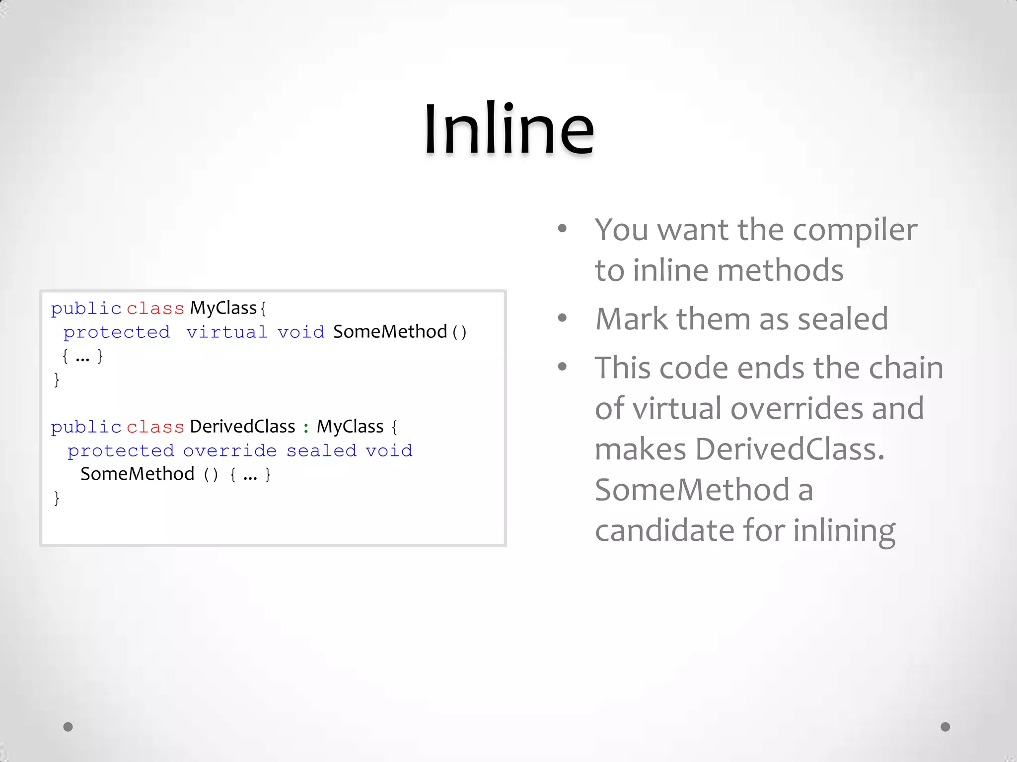Inline
                                            • You want the compiler
                                              to inline methods
public class MyClass{
  protected virtual void SomeMethod()       • Mark them as sealed
 { ... }
}                                           • This code ends the chain
public class DerivedClass : MyClass {
                                              of virtual overrides and
  protected override sealed void              makes DerivedClass.
   SomeMethod () { ... }
}                                             SomeMethod a
                                              candidate for inlining
 