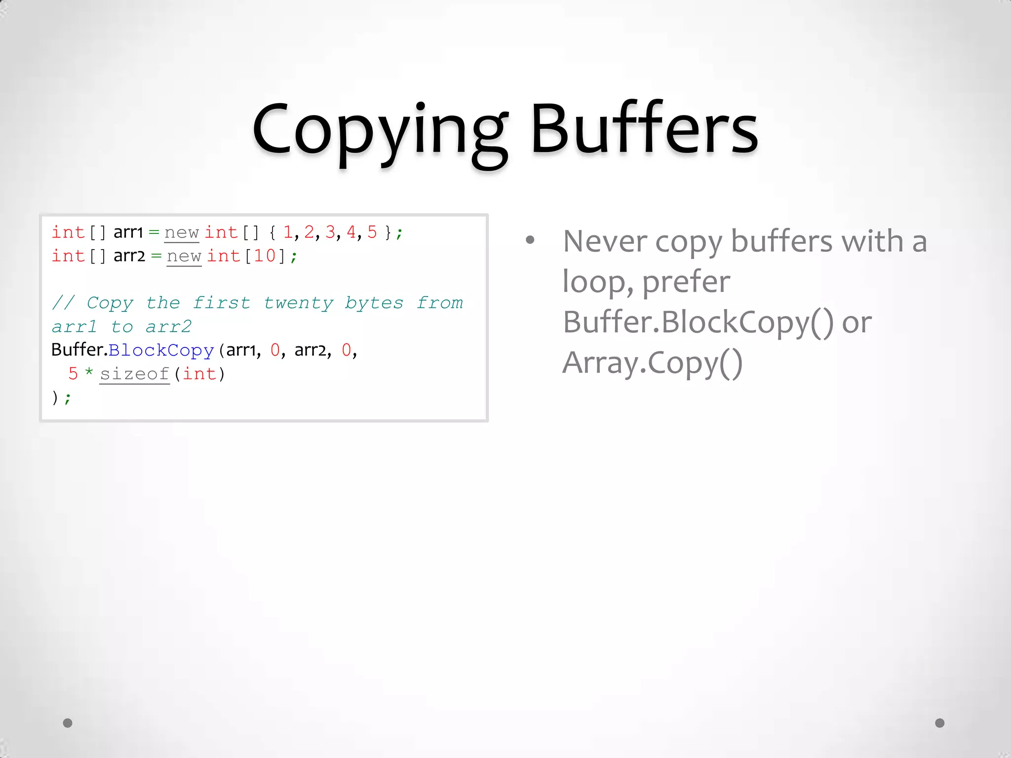 Copying Buffers
int[] arr1 = new int[] { 1, 2, 3, 4, 5 };
int[] arr2 = new int[10];                   • Never copy buffers with a
// Copy the first twenty bytes from
                                              loop, prefer
arr1 to arr2                                  Buffer.BlockCopy() or
Buffer.BlockCopy(arr1, 0, arr2, 0,
 5 * sizeof(int)                              Array.Copy()
);
 