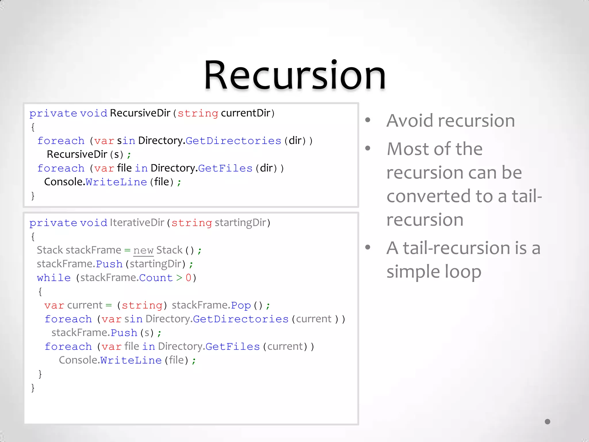 Recursion
private void RecursiveDir(string currentDir)
{                                                          • Avoid recursion
  foreach (var sin Directory.GetDirectories(dir))
   RecursiveDir(s);                                        • Most of the
  foreach (var file in Directory.GetFiles(dir))
   Console.WriteLine(file);
                                                             recursion can be
}                                                            converted to a tail-
private void IterativeDir(string startingDir)                recursion
{
  Stack stackFrame = new Stack();                          • A tail-recursion is a
  stackFrame.Push(startingDir);
  while (stackFrame.Count > 0)                               simple loop
  {
    var current = (string) stackFrame.Pop();
    foreach (var sin Directory.GetDirectories(current ))
     stackFrame.Push(s);
    foreach (var file in Directory.GetFiles(current))
       Console.WriteLine(file);
  }
}
 