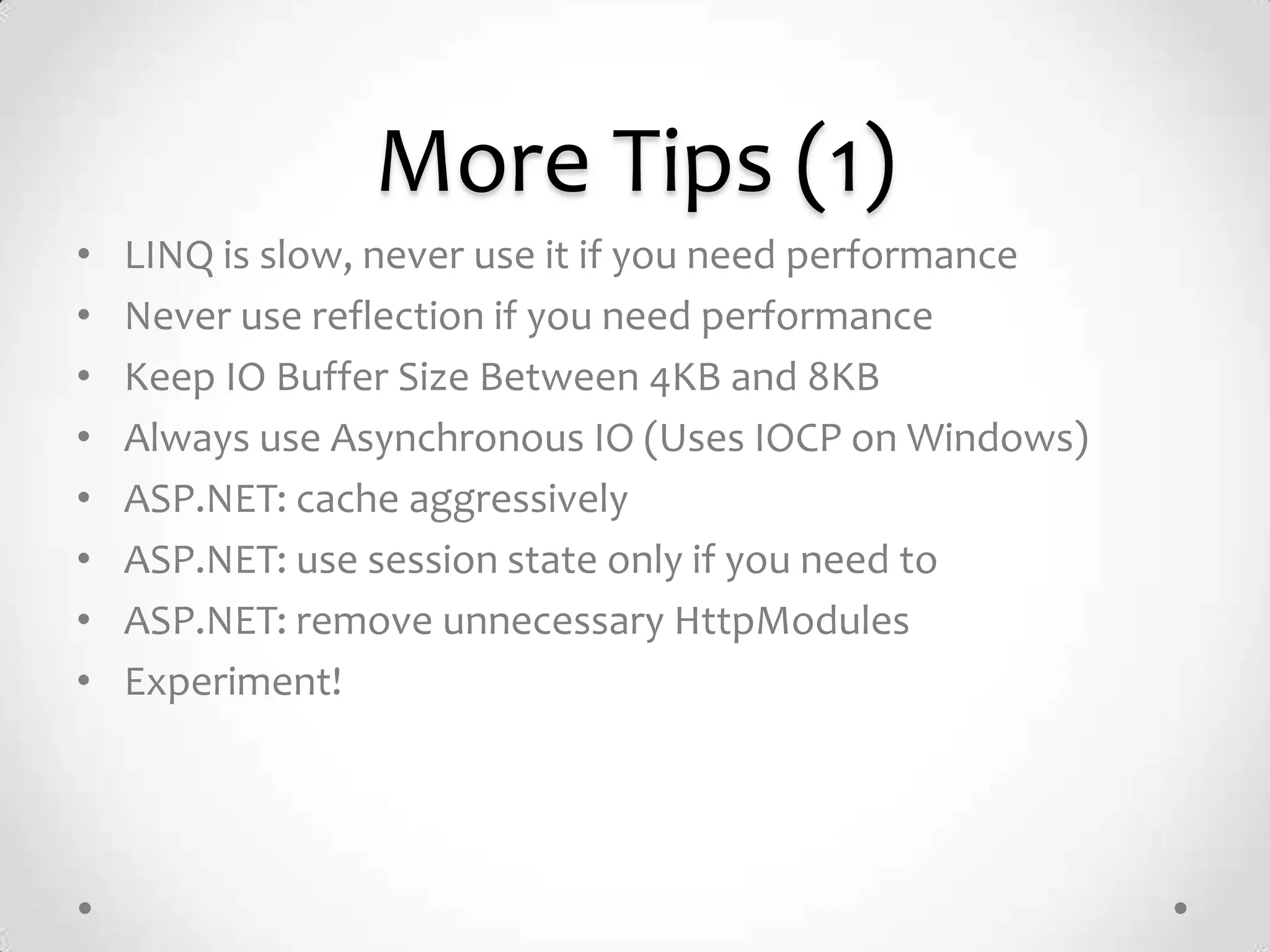 More Tips (1)
•   LINQ is slow, never use it if you need performance
•   Never use reflection if you need performance
•   Keep IO Buffer Size Between 4KB and 8KB
•   Always use Asynchronous IO (Uses IOCP on Windows)
•   ASP.NET: cache aggressively
•   ASP.NET: use session state only if you need to
•   ASP.NET: remove unnecessary HttpModules
•   Experiment!
 
