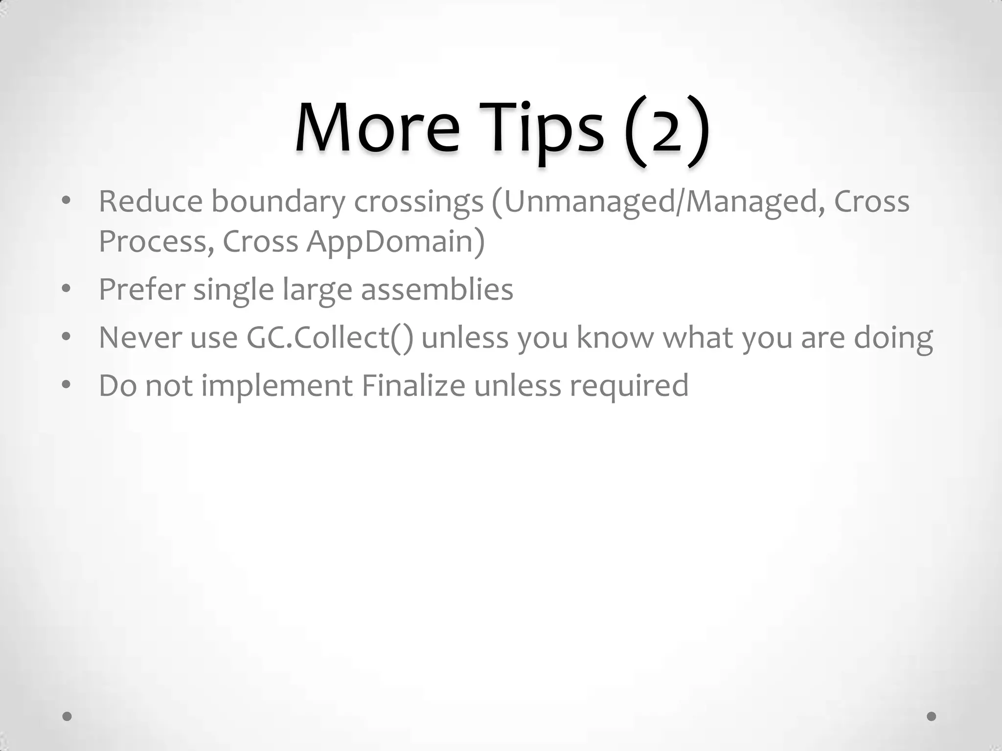 More Tips (2)
• Reduce boundary crossings (Unmanaged/Managed, Cross
  Process, Cross AppDomain)
• Prefer single large assemblies
• Never use GC.Collect() unless you know what you are doing
• Do not implement Finalize unless required
 