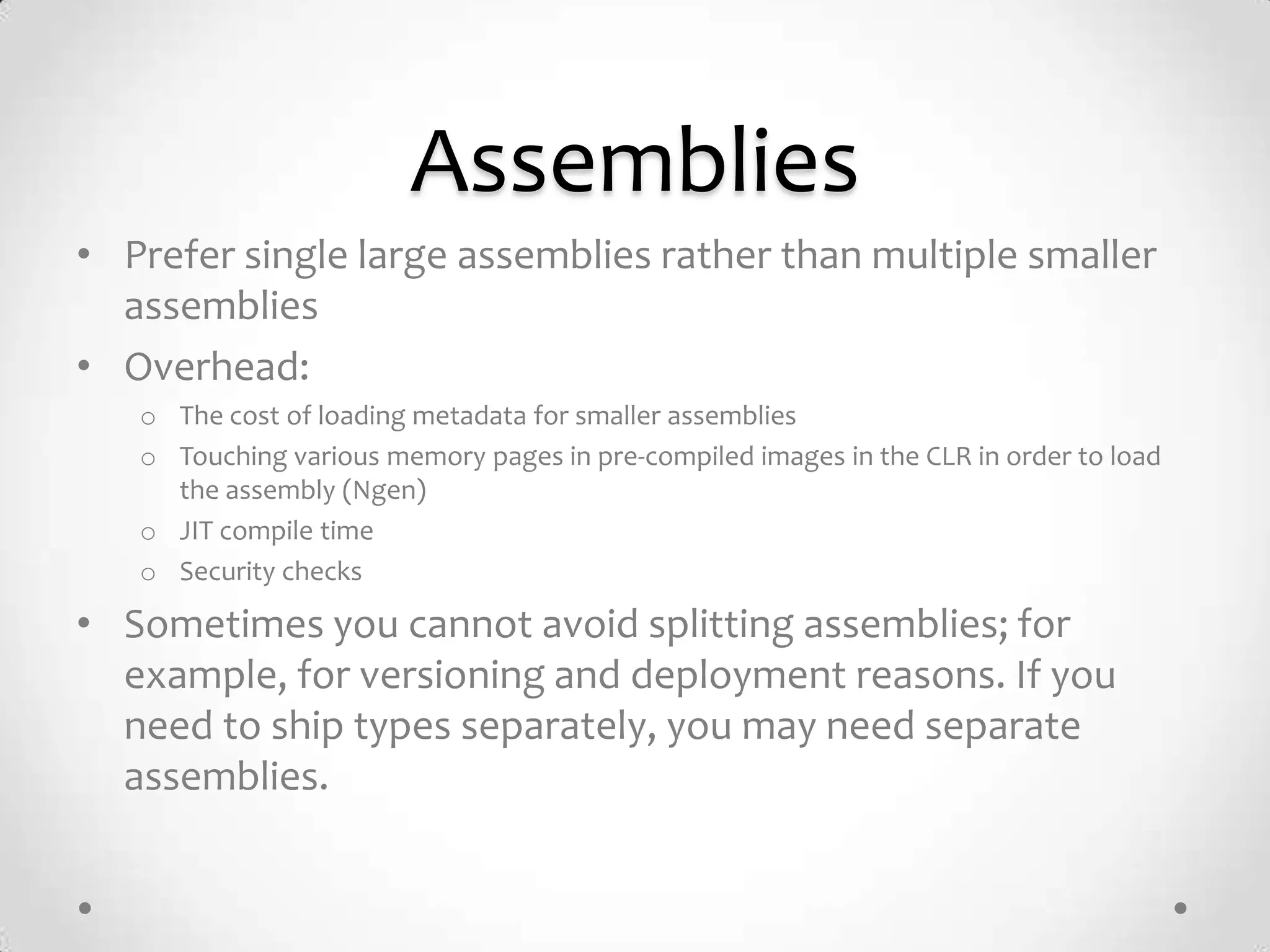 Assemblies
• Prefer single large assemblies rather than multiple smaller
  assemblies
• Overhead:
   o The cost of loading metadata for smaller assemblies
   o Touching various memory pages in pre-compiled images in the CLR in order to load
     the assembly (Ngen)
   o JIT compile time
   o Security checks

• Sometimes you cannot avoid splitting assemblies; for
  example, for versioning and deployment reasons. If you
  need to ship types separately, you may need separate
  assemblies.
 