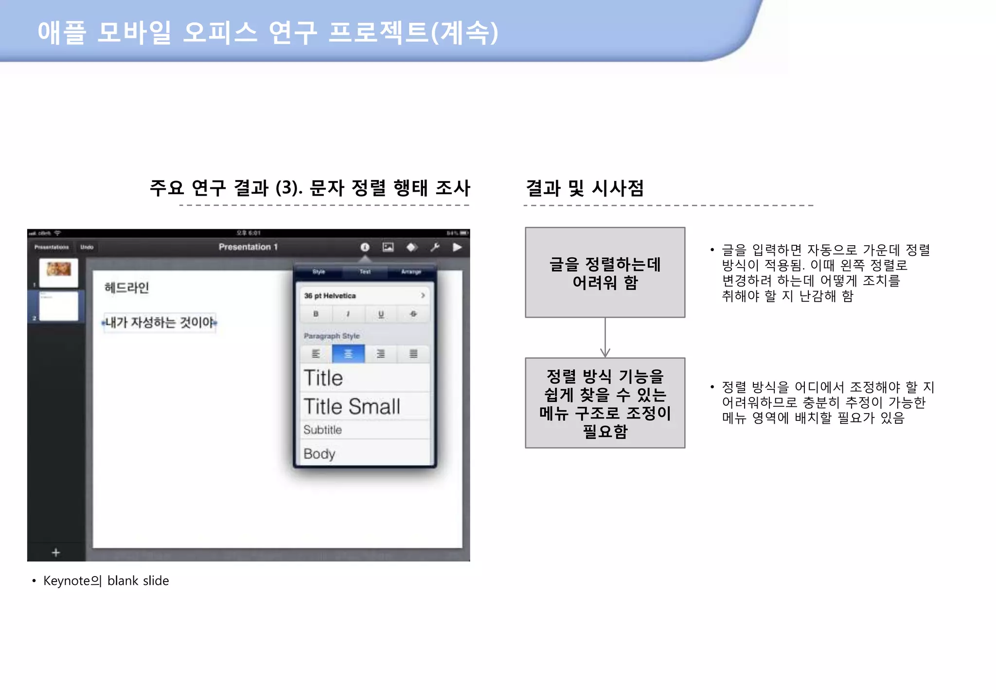 애플 모바일 오피스 연구 프로젝트(계속)




                  주요 연구 결과 (3). 문자 정렬 행태 조사         결과 및 시사점


                                                                 • 글을 입력하면 자동으로 가운데 정렬
                                                     글을 정렬하는데      방식이 적용됨. 이때 왼쪽 정렬로
                                                       어려워 함       변경하려 하는데 어떻게 조치를
                                                                   취해야 핛 지 난감해 함




                                                     정렬 방식 기능을
                                                                 • 정렬 방식을 어디에서 조정해야 핛 지
                                                    쉽게 찾을 수 있는     어려워하므로 충분히 추정이 가능핚
                                                    메뉴 구조로 조정이     메뉴 영역에 배치핛 필요가 있음
                                                        필요함




• Keynote의 blank slide




                                              208
 