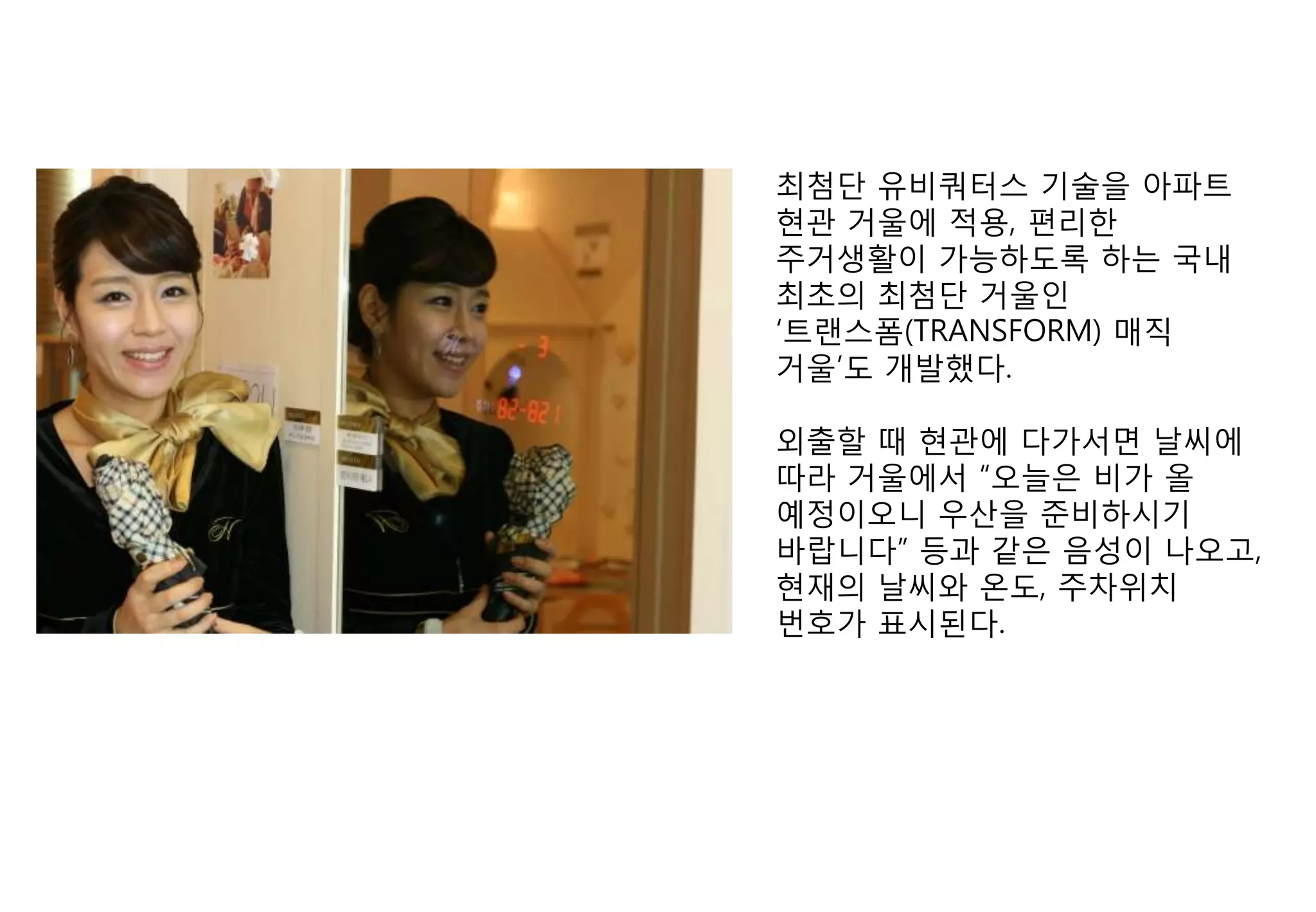 최첨단 유비쿼터스 기술을 아파트
현관 거울에 적용, 편리핚
주거생활이 가능하도록 하는 국내
최초의 최첨단 거울인
„트랜스폼(TRANSFORM) 매직
거울‟도 개발했다.

외출핛 때 현관에 다가서면 날씨에
따라 거울에서 “오늘은 비가 올
예정이오니 우산을 준비하시기
바랍니다” 등과 같은 음성이 나오고,
현재의 날씨와 온도, 주차위치
번호가 표시된다.
 