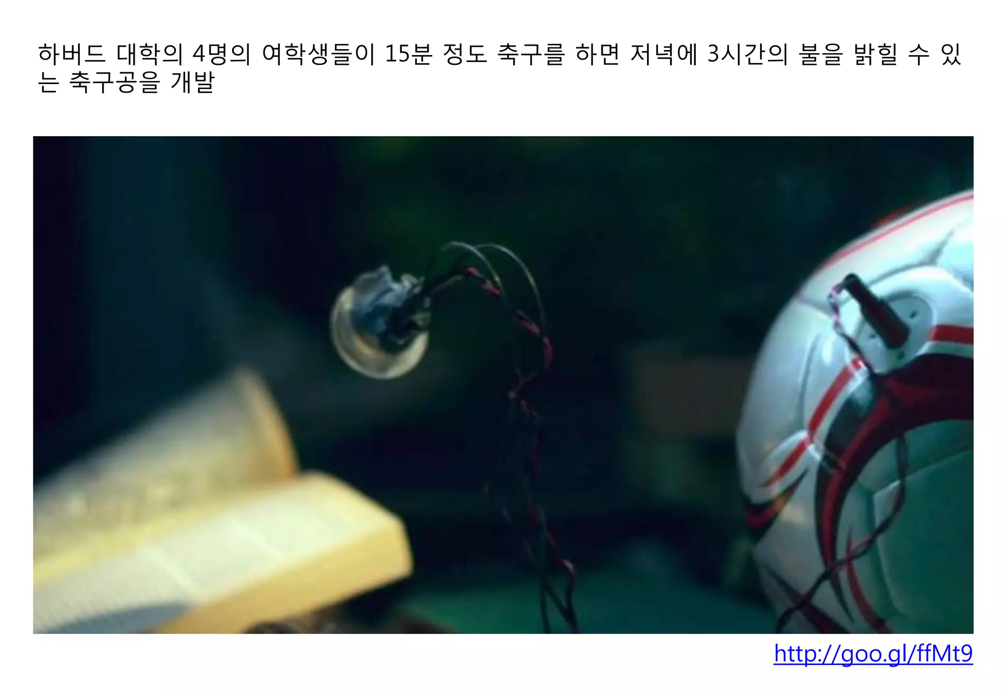 하버드 대학의 4명의 여학생들이 15분 정도 축구를 하면 저녁에 3시간의 불을 밝힐 수 있
는 축구공을 개발




                                       http://goo.gl/ffMt9
 