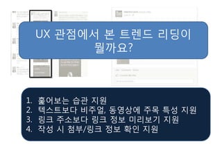 UX 관점에서 본 트렌드 리딩이
           뭘까요?



1.   훑어보는 습관 지원
2.   텍스트보다 비주얼, 동영상에 주목 특성 지원
3.   링크 주소보다 링크 정보 미리보기 지원
4.   작성 시 첨부/링크 정보 확인 지원
 