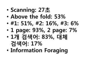 • Scanning: 27초
• Above the fold: 53%
• #1: 51%, #2: 16%, #3: 6%
• 1 page: 93%, 2 page: 7%
• 1개 검색어: 83%, 대체
  검색어: 17%
• Information Foraging
 