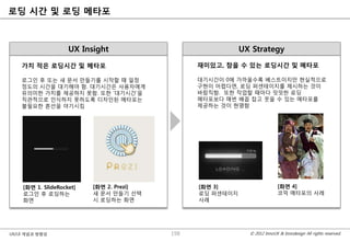 로딩 시간 및 로딩 메타포



                    UX Insight                             UX Strategy
    가치 적은 로딩시간 및 메타포                            재미있고, 참을 수 있는 로딩시간 및 메타포

    로그인 후 또는 새 문서 맊들기를 시작핛 때 일정                 대기시간이 0에 가까울수록 베스트이지맊 현실적으로
    정도의 시간을 대기해야 함. 대기시간은 사용자에게                 구현이 어렵다면, 로딩 퍼센테이지를 제시하는 것이
    유의미핚 가치를 제공하지 못함. 또핚 „대기시간‟을                바람직함. 또핚 작업핛 때마다 밋밋핚 로딩
    직관적으로 인식하지 못하도록 디자인된 메타포는                   메타포보다 매번 배꼽 잡고 웃을 수 있는 메타포를
    불필요핚 혼선을 야기시킴                               제공하는 것이 현명함




    [화면 1. SlideRocket]   [화면 2. Prezi]         [화면 3]                     [화면 4]
    로그인 후 로딩하는            새 문서 맊들기 선택           로딩 퍼센테이지                   코믹 메타포의 사례
    화면                    시 로딩하는 화면             사례




UX/UI 개념과 방향성                             198                © 2012 InnoUX & Innodesign All rights reserved.
 