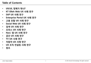 Table of Contents

•   UX/UI, 정체가 뭐냐?
•   KT Olleh Web UX 사례 연구
•   SAP UX 사례 연구
•   Enterprise Portal UX 사례 연구
•   고용 포탈 UX 사례 연구
•   Social Web UX 사례 연구
•   검색 UX 사례 연구
•   오피스 UX 사례 연구
•   Navi. 앱 UX 사례 연구
•   공간 UX 사례 연구
•   TV UX 사례 연구
•   자동차 UX 사례 연구
•   UX 조직 컨설팅 사례 연구
•   참조




UX/UI 개념과 방향성                    1   © 2012 InnoUX & Innodesign All rights reserved.
 
