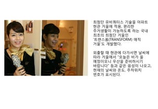 최첨단 유비쿼터스 기술을 아파트
현관 거울에 적용, 편리핚
주거생활이 가능하도록 하는 국내
최초의 최첨단 거울인
„트랜스폼(TRANSFORM) 매직
거울‟도 개발했다.

외출핛 때 현관에 다가서면 날씨에
따라 거울에서 “오늘은 비가 올
예정이오니 우산을 준비하시기
바랍니다” 등과 같은 음성이 나오고,
현재의 날씨와 온도, 주차위치
번호가 표시된다.
 