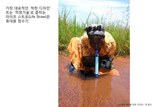 가장 대표적인 `착핚 디자인'
또는 `적정기술'로 꼽히는
라이프 스트로(Life Straw)란
휴대용 정수기




                       <소외된 90%를 위핚 디자인> 챀 참조
 