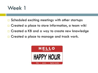 Week 1
   Scheduled exciting meetings with other startups
   Created a place to store information, a team wiki
   Created a KB and a way to create new knowledge
   Created a place to manage and track work.
 