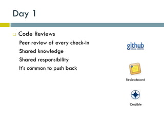 Day 1
   Code Reviews
    Peer review of every check-in
    Shared knowledge
    Shared responsibility
    It’s common to push back
                                    Reviewboard




                                      Crucible
 
