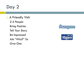 Day 2
   A Friendly Visit
    2-3 People
    Bring Pastries
    Tell Your Story
    Be Impressed
    Ask “Why?” 3x
    Owe One
 