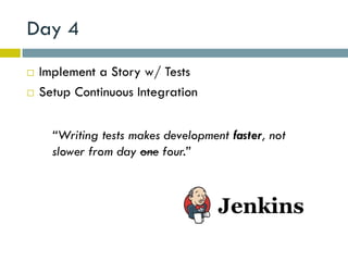 Day 4
   Implement a Story w/ Tests
   Setup Continuous Integration


      “Writing tests makes development faster, not
      slower from day one four.”
 