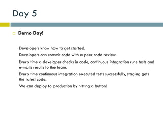 Day 5
   Demo Day!

    Developers know how to get started.
    Developers can commit code with a peer code review.
    Every time a developer checks in code, continuous integration runs tests and
    e-mails results to the team.
    Every time continuous integration executed tests successfully, staging gets
    the latest code.
    We can deploy to production by hitting a button!
 