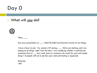 Day 0
   What will you do?



        “Dear ___,

        Saw your presentation at ___. I liked the Q&A and learned a bunch of new things.

        I have a favor to ask. I’ve joined a NY startup, ___. We’re just starting, and I am
        hoping to do things ‘right’ from the start. I was wondering whether I could borrow
        someone’s time at ___ next week (yours or someone who works for you) and maybe
        bring 1-2 people with me to see how your code and tooling is organized.

        Sincerely,
        -Me”
 