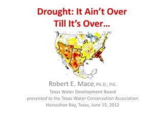 Drought: It Ain’t Over
       Till It’s Over…




          Robert E. Mace, Ph.D., P.G.
           Texas Water Development Board
presented to the Texas Water Conservation Association
         Horseshoe Bay, Texas, June 15, 2012
 