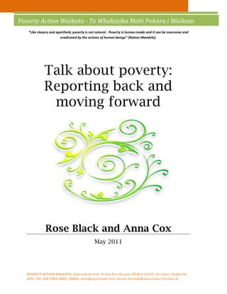 Poverty Action Waikato - Te Whakatika Mahi Pohara i Waikato
   “Like slavery and apartheid, poverty is not natural. Poverty is human-made and it can be overcome and
                       eradicated by the actions of human beings” (Nelson Mandela).




            Talk about poverty:
            Reporting back and
             moving forward




             Rose Black and Anna Cox
                                            May 2011




  POVERTY ACTION WAIKATO, ANGLICAN ACTION, TE ARA HOU VILLAGE , PO BOX 13117, HILLCREST, HAMILTON
  3251 PH: +64 7 856 5820 EMAIL: ROSE @ANGLICANACTION .ORG.NZ OR ANNA @ANGLICANACTION .ORG.NZ
 