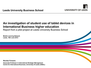 Leeds University Business School




An investigation of student use of tablet devices in
International Business higher education
Report from a pilot project at Leeds University Business School

Mobile Learning Network
Leeds, 19th June 2012




Nicolas Forsans
Associate Professor in International Strategic Management
Centre for International Business, University of Leeds (CIBUL)
 