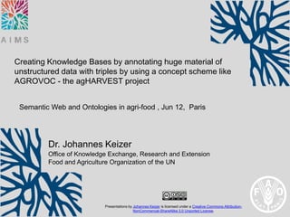 Creating Knowledge Bases by annotating huge material of
unstructured data with triples by using a concept scheme like
AGROVOC - the agHARVEST project


 Semantic Web and Ontologies in agri-food , Jun 12, Paris




         Dr. Johannes Keizer
         Office of Knowledge Exchange, Research and Extension
         Food and Agriculture Organization of the UN




                           Presentations by Johannes Keizer is licensed under a Creative Commons Attribution-
                                            NonCommercial-ShareAlike 3.0 Unported License.
 