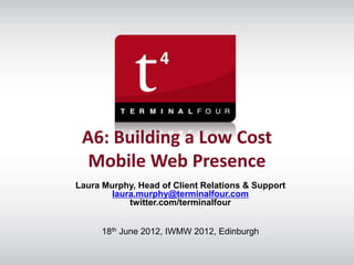 A6: Building a Low Cost
  Mobile Web Presence
Laura Murphy, Head of Client Relations & Support
        laura.murphy@terminalfour.com
            twitter.com/terminalfour


      18th June 2012, IWMW 2012, Edinburgh
 