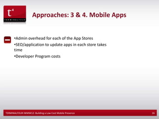 Approaches: 3 & 4. Mobile Apps


      •Admin overhead for each of the App Stores
      •SEO/application to update apps in each store takes
      time
      •Developer Program costs




TERMINALFOUR IWMW12: Building a Low Cost Mobile Presence    16
 