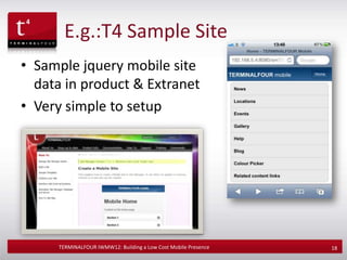 E.g.:T4 Sample Site
• Sample jquery mobile site
  data in product & Extranet
• Very simple to setup




     TERMINALFOUR IWMW12: Building a Low Cost Mobile Presence   18
 
