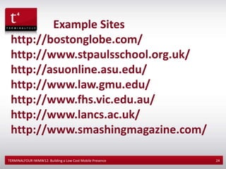 Example Sites
 http://bostonglobe.com/
 http://www.stpaulsschool.org.uk/
 http://asuonline.asu.edu/
 http://www.law.gmu.edu/
 http://www.fhs.vic.edu.au/
 http://www.lancs.ac.uk/
 http://www.smashingmagazine.com/

TERMINALFOUR IWMW12: Building a Low Cost Mobile Presence   24
 