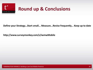 Round up & Conclusions


Define your Strategy...Start small... Measure...Revise frequently... Keep up to date


http://www.surveymonkey.com/s/iwmwMobile




TERMINALFOUR IWMW12: Building a Low Cost Mobile Presence                         28
 