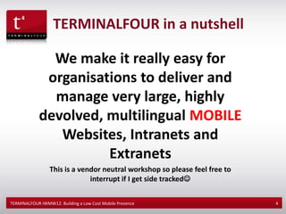 TERMINALFOUR in a nutshell

               We make it really easy for
              organisations to deliver and
               manage very large, highly
             devolved, multilingual MOBILE
                Websites, Intranets and
                       Extranets
                 This is a vendor neutral workshop so please feel free to
                              interrupt if I get side tracked

TERMINALFOUR IWMW12: Building a Low Cost Mobile Presence                    4
 