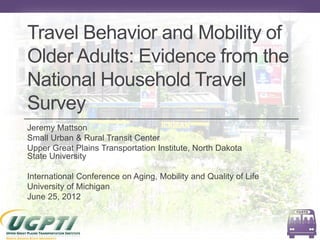 Travel Behavior and Mobility of
Older Adults: Evidence from the
National Household Travel
Survey
Jeremy Mattson
Small Urban & Rural Transit Center
Upper Great Plains Transportation Institute, North Dakota
State University

International Conference on Aging, Mobility and Quality of Life
University of Michigan
June 25, 2012
 