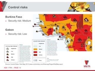 Control risks

 Burkina Faso
 » Security risk: Medium


 Gabon
 » Security risk: Low




 Source: Control Risks. Risk Map 2012 (www.controlrisks.com/Riskmap/Pages/RiskMap.aspx)

ASX VTM | PAGE 13
 