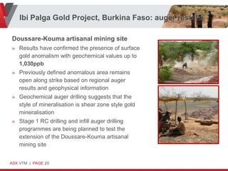 Ibi Palga Gold Project, Burkina Faso: auger results

Doussare-Kouma artisanal mining site
» Results have confirmed the presence of surface
  gold anomalism with geochemical values up to
  1,030ppb
» Previously defined anomalous area remains
  open along strike based on regional auger
  results and geophysical information
» Geochemical auger drilling suggests that the
  style of mineralisation is shear zone style gold
  mineralisation
» Stage 1 RC drilling and infill auger drilling
  programmes are being planned to test the
  extension of the Doussare-Kouma artisanal
  mining site


ASX VTM | PAGE 20
 