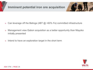 Imminent potential iron ore acquisition




» Can leverage off the Belinga (4BT @ +60% Fe) committed infrastructure


» Management view Gabon acquisition as a better opportunity than Mayoko
  initially presented


» Intend to have an exploration target in the short term




ASX VTM | PAGE 26
 