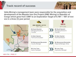 Track record of success

 Volta Mining’s management team were responsible for the acquisition and
 development of the Mayoko Iron Ore Project (DMC Mining) in Republic of
 Congo which grew from 33MT to an Exploration Target of 0.7BT – 1BT of iron
 ore in a three (3) year period


                                     2007 - 2010               2011 to date

                             Mr David Sumich           Mr David Sumich
                             Managing Director &       Managing Director &
                             Founder                   Founder


                             Dr Alain Gachet           Dr Alain Gachet
                             Technical Consultant      Technical Director


                             Mr Mohammed Munkailah     Mr Mohammed Munkailah
                             Country Manager           Regional Manager, Africa


                             Mr Liviu Tusa             Mr Liviu Tusa
                             Senior Geologist          Exploration Manager


ASX VTM | PAGE 27
 