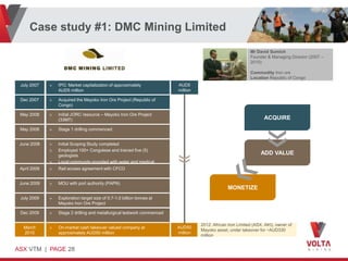 Case study #1: DMC Mining Limited
                                                                                                             Mr David Sumich
                                                                                                             Founder & Managing Director (2007 –
                                                                                                             2010)

                                                                                                             Commodity Iron ore
                                                                                                             Location Republic of Congo
 July 2007    »   IPO: Market capitalization of approximately             AUD5
                  AUD5 million                                            million

 Dec 2007     »   Acquired the Mayoko Iron Ore Project (Republic of
                  Congo)

 May 2008     »   Initial JORC resource – Mayoko Iron Ore Project
                  (33MT)                                                                                            ACQUIRE
 May 2008     »   Stage 1 drilling commenced


 June 2008    »   Initial Scoping Study completed
              »   Employed 100+ Congolese and trained five (5)
                  geologists
                                                                                                                  ADD VALUE
              »   Local community provided with water and medical
 April 2009   »   supplies
                  Rail access agreement with CFCO


 June 2009    »   MOU with port authority (PAPN)
                                                                                                 MONETIZE
 July 2009    »   Exploration target size of 0.7-1.0 billion tonnes at
                  Mayoko Iron Ore Project

 Dec 2009     »   Stage 2 drilling and metallurgical testwork commenced

                                                                                    2012: African Iron Limited (ASX: AKI), owner of
  March       »   On-market cash takeover valued company at               AUD50
                                                                                    Mayoko asset, under takeover for ~AUD330
  2010            approximately AUD50 million                             million
                                                                                    million


ASX VTM | PAGE 28
 