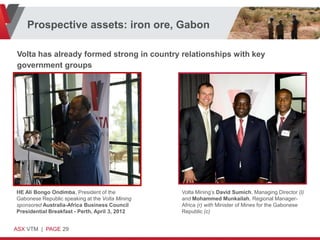 Prospective assets: iron ore, Gabon

Volta has already formed strong in country relationships with key
government groups




HE Ali Bongo Ondimba, President of the           Volta Mining’s David Sumich, Managing Director (l)
Gabonese Republic speaking at the Volta Mining   and Mohammed Munkailah, Regional Manager-
sponsored Australia-Africa Business Council      Africa (r) with Minister of Mines for the Gabonese
Presidential Breakfast - Perth, April 3, 2012    Republic (c)


ASX VTM | PAGE 29
 